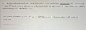 Moody Corporation's bonds have a 15-year maturity, a 7.25% coupon paid semiannually, and a par value of
$1,000. If the going market interest rate for bonds of similar risk and maturity is 5.25% (based on semiannual
compounding), what is the bond's price?
Your answer should be between 1075.00 and 1275.00, rounded to 2 decimal places, with no special
characters.