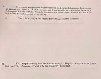 4.
To accelerate an application, two enhancements are designed. Enhancement 1 can provide
an improvement factor of 10 while Enhancement 2 can provide an improvement factor of 6.
Enhancement 1 is applicable to 50% of the instructions and enhancement 2 is usable for 30% of the
instructions. Two enhancements do not overlap.
What is the speedup if both enhancements are applied at the same time?
b)
a)
If you keep improving these two enhancements, i.e. keep increasing the improvement
factors of both enhancements, what is the best speedup you can reach?
GH