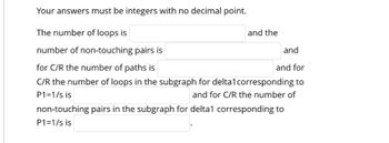 Your answers must be integers with no decimal point.
The number of loops is
number of non-touching pairs is
and
for C/R the number of paths is
and for
C/R the number of loops in the subgraph for delta1corresponding to
P1=1/s is
and for C/R the number of
non-touching pairs in the subgraph for delta1 corresponding to
P1=1/s is
and the