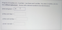 A bag has 10 marbles in it. 4 are Red, 1 are Green and 5 are Blue. You select 2 marbles, one at a
time without replacement. Answer with a decimal rounded to two decimal places.
p(red and green) =
.04
p( blue and blue) =
p( blue and not blue =
p( red / not red)
