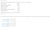 Bank Reconciliation
The following data were gathered to use in reconciling the bank account of Crystal Company:
Balance per bank
$28,240
Balance per company records
10,280
Bank service charges
60
Deposit in transit
6,500
Note collected by bank with $530 interest
11,170
Outstanding checks
13,350
a. What is the adjusted balance on the bank reconciliation?
b. Journalize any necessary entries for Crystal Company based on the bank reconciliation. If an amount box does not require an entry, leave it blank.
