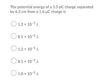 The potential energy of a 3.5 pC charge separated
by 6.2 cm from a 1.6 µC charge is
O 1.3 x 10-7 j
O
8.1 x 10-5 J.
O
1.2 x 10-5 J.
8.1 × 10-7 J.
O 1.0 x 10-5 J.
