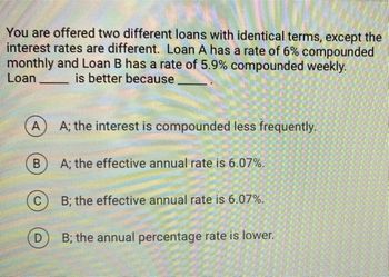 You are offered two different loans with identical terms, except the
interest rates are different. Loan A has a rate of 6% compounded
monthly and Loan B has a rate of 5.9% compounded weekly.
Loan
is better because
A
B
C
D
A; the interest is compounded less frequently.
A; the effective annual rate is 6.07%.
B; the effective annual rate is 6.07%.
B; the annual percentage rate is lower.