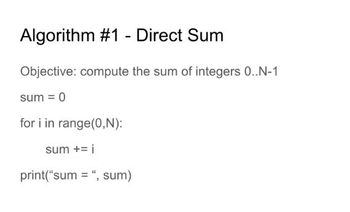 **Algorithm #1 - Direct Sum**

**Objective:** Compute the sum of integers from 0 to N-1.

```plaintext
sum = 0

for i in range(0, N):
    sum += i

print("sum =", sum)
```

**Explanation:**
The algorithm initializes a variable `sum` with 0 and iterates through a loop, where it adds each integer `i` from 0 to N-1 to `sum`. Finally, it prints the total sum. This simple algorithm demonstrates a fundamental approach to aggregating a sequence of numbers.