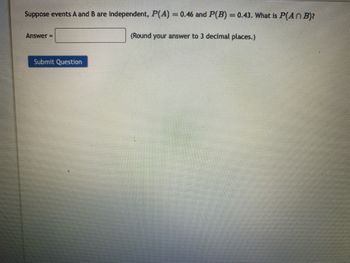 Suppose events A and B are independent, P(A) = 0.46 and P(B) = 0.43. What is P(An B)?
(Round your answer to 3 decimal places.)
Answer=
Submit Question