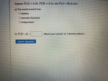 Suppose P(A) = 0.39, P(B) = 0.23, and P(An B)-0.3314
a) The events A and B are:
O Neither
O Mutually Exclusive
O Independent
b) P(BA)
-
Submit Question
(Round your answer to 3 decimal places.)