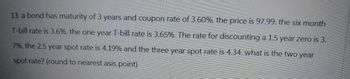 13. a bond has maturity of 3 years and coupon rate of 3.60%. the price is 97.99. the six month
T-bill rate is 3.6%. the one year T-bill rate is 3.65%. The rate for discounting a 1.5 year zero is 3.
7%. the 2.5 year spot rate is 4.19% and the three year spot rate is 4.34. what is the two year
spot rate? (round to nearest asis point)