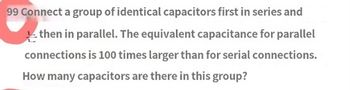 99 Connect a group of identical capacitors first in series and
then in parallel. The equivalent capacitance for parallel
connections is 100 times larger than for serial connections.
How many capacitors are there in this group?