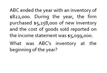 ABC ended the year with an inventory of
$822,000. During the year, the firm
purchased $5,258,000 of new inventory
and the cost of goods sold reported on
the income statement was $5,099,000.
What was ABC's inventory at the
beginning of the year?