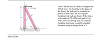 Link 3 shown acts as a brace to support the
270-lb load. For buckling in the plane of
the figure, the link may be regarded as
pinned at both ends; for out of plane
buckling both ends are fixed. If the link is
to be made of CD 1020 steel and is 1-in
wide, and considering only out-of-plane
buckling, determine a suitable standard
thickness using a design factor of 3.
F= 270 lbf
3 ft
60
SOLUTION:
