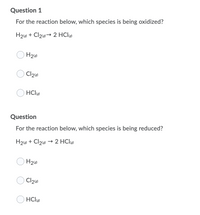 Question 1
For the reaction below, which species is being oxidized?
H216) + Cl2→ 2 HCl
HCle
Question
For the reaction below, which species is being reduced?
H21s) + Cl2 → 2 HClg)
Cl26
HCl
