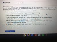 Question 6
<>
<>
The average number of miles (in thousands) that a car's tire will function before needing replacement is 65
and the standard deviation is 13. Suppose that 50 randomly selected tires are tested. Round all answers to
4 decimal places where possible and assume a normal distribution.
a. What is the distribution of X? X N( 65
13
b. What is the distribution of x? a N( 65
c. If a randomly selected individual tire is tested, find the probability that the number of miles (in
thousands) before it will need replacement is between 64.2 and 66.8.
d. For the 50 tires tested, find the probability that the average miles (in thousands) before need of
replacement is between 64.2 and 66.8.
e. For part d), is the assumption that the distribution is normal necessary? O NoO Yes
Submit Question
