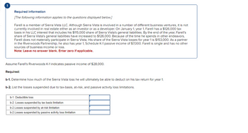 !
Required information
[The following information applies to the questions displayed below.]
Farell is a member of Sierra Vista LLC. Although Sierra Vista is involved in a number of different business ventures, it is not
currently involved in real estate either as an investor or as a developer. On January 1, year 1, Farell has a $126,000 tax
basis in his LLC interest that includes his $115,000 share of Sierra Vista's general liabilities. By the end of the year, Farell's
share of Sierra Vista's general liabilities have increased to $126,000. Because of the time he spends in other endeavors,
Farell does not materially participate in Sierra Vista. His share of the Sierra Vista losses for year 1 is $153,000. As a partner
in the Riverwoods Partnership, he also has year 1, Schedule K-1 passive income of $7,000. Farell is single and has no other
sources of business income or loss.
Note: Leave no answer blank. Enter zero if applicable.
Assume Farell's Riverwoods K-1 indicates passive income of $28,000.
Required:
b-1. Determine how much of the Sierra Vista loss he will ultimately be able to deduct on his tax return for year 1.
b-2. List the losses suspended due to tax-basis, at-risk, and passive activity loss limitations.
b-1. Deductible loss
b-2. Losses suspended by tax basis limitation
b-2.Losses suspended by at-risk limitation
b-2.Losses suspended by passive activity loss limitation