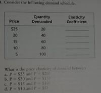 ### Demand Schedule Analysis

Consider the following demand schedule:

| Price | Quantity Demanded | Elasticity Coefficient |
|-------|-------------------|------------------------|
| $25   | 20                |                        |
| 20    | 40                |                        |
| 15    | 60                |                        |
| 10    | 80                |                        |
| 5     | 100               |                        |

#### Calculating Price Elasticity of Demand

Determine the price elasticity of demand between the following price points:

a. \( P = \$25 \) and \( P = \$20 \)

b. \( P = \$20 \) and \( P = \$15 \)

c. \( P = \$15 \) and \( P = \$10 \)

d. \( P = \$10 \) and \( P = \$5 \)

The elasticity coefficient is a measure of how much the quantity demanded changes in response to a change in price. It is calculated using the formula:

\[ \text{Elasticity} = \frac{\%\text{ Change in Quantity Demanded}}{\%\text{ Change in Price}} \] 

Use this formula to compute the elasticity coefficients for each interval listed above.