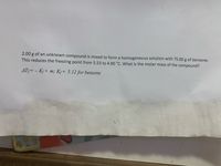 **Freezing Point Depression and Molar Mass Calculation**

When 2.00 grams of an unknown compound is mixed with 75.00 grams of benzene, the freezing point of the solution drops from 5.53°C to 4.90°C. To determine the molar mass of the compound, we can use the equation for freezing point depression:

\[
\Delta T_f = -K_f \times m
\]

Where:
- \(\Delta T_f\) is the change in freezing point.
- \(K_f\) is the freezing point depression constant for benzene, given as 5.12°C kg/mol. 
- \(m\) is the molality of the solution.

**Steps to Calculate the Molar Mass:**

1. **Calculate \(\Delta T_f\):**
   \[
   \Delta T_f = 5.53°C - 4.90°C = 0.63°C
   \]

2. **Determine the molality (\(m\)):**
   Use the formula:
   \[
   m = \frac{\Delta T_f}{K_f} = \frac{0.63°C}{5.12°C \, \text{kg/mol}}
   \]

3. **Calculate moles of solute:**
   The molality (\(m\)) is moles of solute per kg of solvent. Use the mass of benzene (75.00 g = 0.075 kg) to find the moles of solute.

4. **Determine the molar mass of the compound:**
   Use the formula:
   \[
   \text{Molar mass} = \frac{\text{mass of solute (in grams)}}{\text{moles of solute}}
   \]

This process will yield the molar mass of the unknown compound.