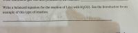 **Text from Image:**

Write a balanced equation for the reaction of Li(s) with H₂O(l). See the Introduction for an example of this type of reaction.

2Li(s) + 2H₂O(l) → 2LiOH(aq) + H₂(g)

**Explanation:**

The image shows a chemical equation representing the reaction between solid lithium (Li) and liquid water (H₂O). The balanced equation is:

- **Reactants:**
  - 2 lithium atoms in solid form (2Li(s))
  - 2 water molecules in liquid form (2H₂O(l))

- **Products:**
  - 2 lithium hydroxide molecules in aqueous form (2LiOH(aq))
  - 1 hydrogen gas molecule (H₂(g))

This balanced equation indicates that two moles of lithium react with two moles of water to produce two moles of lithium hydroxide and one mole of hydrogen gas.