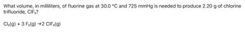 What volume, in milliliters, of fluorine gas at 30.0 °C and 725 mmHg is needed to produce 2.20 g of chlorine
trifluoride, CIF,?
Cl₂(g) + 3 F₂(g) →2 CIF3(g)