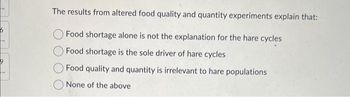 The results from altered food quality and quantity experiments explain that:
Food shortage alone is not the explanation for the hare cycles
Food shortage is the sole driver of hare cycles
Food quality and quantity is irrelevant to hare populations
None of the above