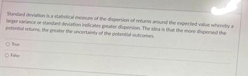 Standard deviation is a statistical measure of the dispersion of returns around the expected value whereby a
larger variance or standard deviation indicates greater dispersion. The idea is that the more dispersed the
potential returns, the greater the uncertainty of the potential outcomes.
True
O False