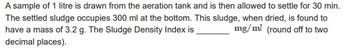 A sample of 1 litre is drawn from the aeration tank and is then allowed to settle for 30 min.
The settled sludge occupies 300 ml at the bottom. This sludge, when dried, is found to
have a mass of 3.2 g. The Sludge Density Index is
mg/ml (round off to two
decimal places).