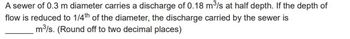 A sewer of 0.3 m diameter carries a discharge of 0.18 m³/s at half depth. If the depth of
flow is reduced to 1/4th of the diameter, the discharge carried by the sewer is
m³/s. (Round off to two decimal places)