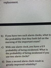 replacement.
b) If you have two such alarm clocks, what is
the probability that they both fail on the
morning of the important exam?
c) With one alarm clock, you have a 0.9
probability of being awakened. What is
the probability of being awakened if you
use two alarm clocks?
d) Does a second alarm clock result in
greatly improved reliability?

