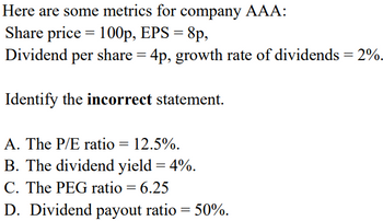 Here are some metrics for company AAA:
=
Share price 100p, EPS = 8p,
Dividend per share = 4p, growth rate of dividends = 2%.
Identify the incorrect statement.
A. The P/E ratio = 12.5%.
B. The dividend yield = 4%.
C. The PEG ratio = 6.25
D. Dividend payout ratio = 50%.