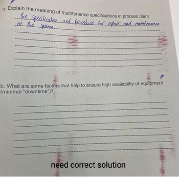 a. Explain the meaning of maintenance specifications in process plant
The specification and Procedure fac repair and maintenance
of the system.
b. What are some factors that help to ensure high availability of equipment
(minimal "downtime")?
=
need correct solution
tik