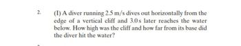 2.
(1) A diver running 2.5 m/s dives out horizontally from the
edge of a vertical cliff and 3.0s later reaches the water
below. How high was the cliff and how far from its base did
the diver hit the water?