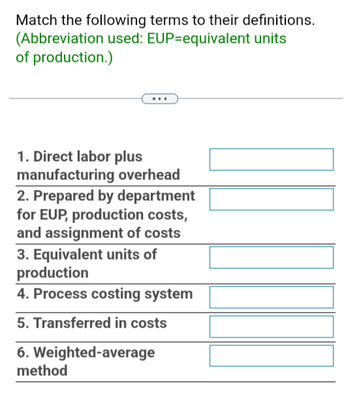 Match the following terms to their definitions.
(Abbreviation used: EUP-equivalent units
of production.)
1. Direct labor plus
manufacturing overhead
2. Prepared by department
for EUP, production costs,
and assignment of costs
3. Equivalent units of
production
4. Process costing system
5. Transferred in costs
6. Weighted-average
method