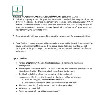 NORFOLK STATE
UNIVERSITY
We see the future in y
PREPARING COMPETENT, COMPASSIONATE, COLLABORATIVE, AND COMMITTED LEADERS
6. Submit your paragraphs to the group leader who will compile all the paragraphs from the
different members of the group in a cohesive and readable format ensuring use of APA 7th
edition. This should be done at least one week prior to the due date. Putting everyone's
input into one constructive paper requires "organization and accuracy". Your paper must
flow cohesively in a systematic order.
7. The group leader will send a copy of the report to each member for review and editing.
8. Once finalized, the group leader will download the paper in Blackboard. One grade will be
issued to all members of the group. If the group leader states any member has not
participated in the group project, once validated, that student will receive a zero for this
assignment.
Tips to Consider:
⚫ Review Chapter 19, "The Selection Process (Dunn & Haimann's, Healthcare
Management)
• Prepare your interview - conduct research to ensure your interview questions are not
biased or misleading. There are lots of examples on the internet.
Decide ahead of time where your interview will be conducted.
In your paper, the first section is your introduction. I will be looking for:
How did this group prepare for the interview
Did you utilize directive or non-directive interview - or both.
• Please submit a list of the interview questions that were asked.
What were your results?
⚫ Based on your results, what is your conclusion?