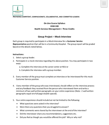 A
NORFOLK STATE
UNIVERSITY
PREPARING COMPETENT, COMPASSIONATE, COLLABORATIVE, AND COMMITTED LEADERS
On-Line Course Syllabus
HSM-300
Health Services Management - Three Credits
|||
Group Project - Mock Interview
Each group is required to participate in a Mock Interview for a Customer Service
Representative position that will be in a Community Hospital. The group report will be graded
based on the details noted below.
Instructions:
1. Select a group leader.
2. Participate in a mock interview regarding the above position. You may participate in two
ways:
a. Complete the interview at the career center at NSU or
b. Complete the interview with a group member.
3. Every member of the group must complete an interview or be interviewed for this mock
Customer Service position.
4. Every member of the group who was interviewed, should reflect on the interview process
and any feedback they received from the person who interviewed them and write a
minimum of two well written paragraphs on your entire experience (Note: 2 well written
paragraphs equal one full page double spaced).
5. Your entire experience should include but not be limited to the following:
• What questions were asked in the interview?
•
Were there any questions that you struggled to answer?
What comments were shared by the interviewer at the end of the interview?
Did the interviewer share any recommendations, suggestions etc.
Did you feel as though you would be offered the job? Why or why not?