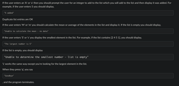 If the user enters an 'A' or 'a' then you should prompt the user for an integer to add to the list which you will add to the list and then display it was added. For
example, if the user enters 5 you should display,
"5 added"
Duplicate list entries are OK
If the user enters 'M' or 'm' you should calculate the mean or average of the elements in the list and display it. If the list is empty you should display,
"Unable to calculate the mean
If the user enters 'S' or 's' you display the smallest element in the list. For example, if the list contains [2 4 5 1], you should display,
"The largest number is 5"
no data"
If the list is empty, you should display
"Unable to determine the smallest number · list is empty"
'L' works the same way except you're looking for the largest element in the list.
When they press 'q', you say
"Goodbye"
, and the program terminates.