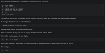 Your program should display a set of menu options to the user as follows:
P Print numbers
A Add a number
M Display mean of the numbers
S Display the smallest number
L Display the largest number
Q - Quit
Enter your choice:
The program should only accept valid choices from the user, both upper and lowercase selections should be allowed.
If an illegal choice is made, you should display,
"Unknown selection, please try again"
and the menu options should be displayed again.
If the user enters 'P' or 'p', you should display all of the elements (ints) in the list.
If the list is empty, you should just display
"[] the list is empty"
If the list is not empty, then all the list elements should be displayed inside square brackets separated by spaces.
For example,
[ 2451]