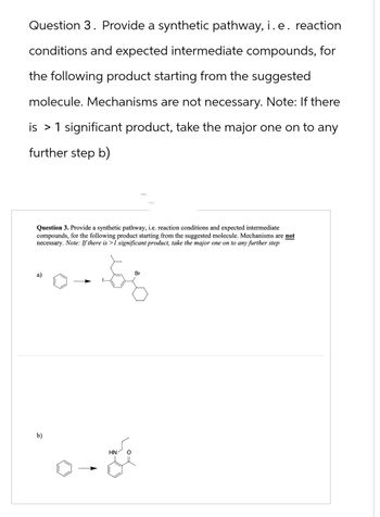 Question 3. Provide a synthetic pathway, i. e. reaction
conditions and expected intermediate compounds, for
the following product starting from the suggested
molecule. Mechanisms are not necessary. Note: If there
is 1 significant product, take the major one on to any
further step b)
Question 3. Provide a synthetic pathway, i.e. reaction conditions and expected intermediate
compounds, for the following product starting from the suggested molecule. Mechanisms are not
necessary. N
. Note: If there is >1 significant product, take the major one on to any further step
a)
b)
HN
Br