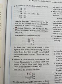 ## Mathematical Problem-Solving Examples

### 6. Subtraction Strategy

To solve 512 - 146, a student writes the following:

```
  512  400
- 146  - 30
   - 4  370  512 - 146 = 366
  - 30   - 4
  400  366
```

**Task:**  
Describe the student's solution strategy and discuss why the strategy makes sense. Expanded forms may be helpful to your discussion.

### 7. Height Comparison Problem

**Problem:**  
Matteo is 4 feet 3 inches tall. Nico is 3 feet 11 inches tall. How much taller is Matteo than Nico?

Sarah solved this problem as follows:

```
   3  13
  4 ft 3 in
- 3 ft 11 in
  -------------
          2 in
```

**Task:**  
Sarah gave 2 inches as the answer. Is Sarah correct? If not, explain what is wrong with her method, and show how to modify her method of regrouping to make it correct. (Do not start from scratch.)

### 8. Liquid Volume Problem

**Problem:**  
A container holds 2 quarts and 4 fluid ounces. The container is now filled with 6 fluid ounces of liquid. How much liquid must be added to the container to make it full?

John solved this problem as follows:

```
   1      14
  2 q 4 fl oz
-    6 fl oz
--------------
  1 q 8 fl oz
```

**Solution:**  
John gave 1 quart and 8 fluid ounces as the answer.