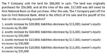 The F Company sold the land for $86,000 in cash. The land was originally
purchased for $56,000, and at the time of the sale, $17,000 was still owed to
First National Bank on that purchase. After the sale, The F Company paid off the
loan to First National Bank. What is the effect of the sale and the payoff of the
loan on the accounting equation?
1. assets increase by $20,000; liabilities decrease by $15,000; owner's equity
increases by $5,000
2. assets increase by $60,000; liabilities decrease by $15,000; owner's equity
increases by $20,000
3. assets increase by $13,000; liabilities decrease by $17,000; owner's equity
increases by $30,000
4. assets increase by $20,000; liabilities decrease by $15,000; owner's equity
increases by $35,000