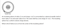 ### Description of the Diagram:

The diagram depicts a cross-section of two concentric spheres. The inner sphere is labeled "Insulator" and is surrounded by a "Metallic Shell." There are two spheres:

1. **Insulator (Inner Sphere)**
   - Radius: 2 cm
   - Charge: -6 μC
   - It has a uniform volume charge density.

2. **Metallic Shell (Outer Sphere)**
   - Inner Radius: 4 cm
   - Outer Radius: 8 cm
   - Net Charge: -6 μC

### Problem Description:

An insulating sphere with a radius of 2 cm and a charge of -6 μC is enclosed by a spherical metallic shell. The metallic shell has an inner radius of 4 cm and an outer radius of 8 cm, with a net charge of -6 μC. The insulating sphere maintains a uniform volume charge density.

**Question:**  
What is the electric field (E field) at a distance of 2.6 cm from the center of the insulating sphere?