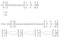 ### Exercise on Column Spaces and Linear Combinations

**Question:**

Is the vector 

\[
\begin{bmatrix}
0 \\
-6 \\
1
\end{bmatrix}
\]

in the column space of the matrix 

\[
\begin{bmatrix}
1 & 0 & 4 \\
-9 & -11 & -36 \\
3 & 2 & 12
\end{bmatrix}
\]?

- ○ Yes
- ○ No

**If "Yes," write**

\[
\begin{bmatrix}
0 \\
-6 \\
1
\end{bmatrix}
\]

as a linear combination of the columns of 

\[
\begin{bmatrix}
1 & 0 & 4 \\
-9 & -11 & -36 \\
3 & 2 & 12
\end{bmatrix}
\].

The solution should be in the form:

\[
\begin{bmatrix}
0 \\
-6 \\
1
\end{bmatrix}
= 
\begin{bmatrix}
1 \\
-9 \\
3
\end{bmatrix}
\cdot \_\_ 
+
\begin{bmatrix}
0 \\
-11 \\
2
\end{bmatrix}
\cdot \_\_
+
\begin{bmatrix}
4 \\
-36 \\
12
\end{bmatrix}
\cdot \_\_
\]

Fill in the blanks with appropriate scalars to express the given vector as a linear combination of the columns of the matrix.