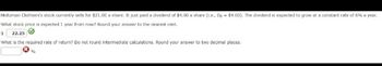 Holtzman Clothiers's stock currently sells for $21.00 a share. It just paid a dividend of $4.00 a share (i.e., Do $4.00). The dividend is expected to grow at a constant rate of 6% a year.
What stock price is expected 1 year from now? Round your answer to the nearest cent.
$ 22.25
What is the required rate of return? Do not round intermediate calculations. Round your answer to two decimal places.