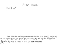 F = (y³, -x*, xyz).
Find V × F.
Let S be the surface parametrized by r(u, v) = (cos(u), sin(u), v)
on the region {(u, v)| u > 0, v > 0, 2u + 3v < 6}. Set up the integral for
(V × F) · idS in terms of u, v. Do not evaluate.
