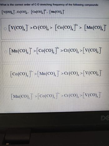 What is the correct order of C-O stretching frequency of the following compounds:
[V(Co).]. Cr(Co).. [Co(CO).]. [Mn(CO).]
[V(Co).]>Cr(Co),> [Co(CO).]> [Mn(CO).]*
[Mn(CO).] >[Co(CO).]">Cr(Co), >[V(Co).]
[Co(CO).] >[Mn(CO).]>Cr(CO), >[V(CO).]
[Mn(CO),][Co(CO)]">Cr(Co),>[V(Co),]
6
D