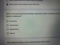 both German and Sovlet troops refused to surrender.
OHitler's plans of dominating Europe had ended.
Which term best describes the British response to Hitler's demands at the
Munich conference?*
O Deterrence
Containment
O Appeasement
O Detente
FDR created the Office of Price Administration (OPA), which *
о
