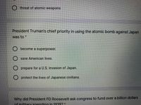 threat of atomic weaponsS
President Truman's chief priority in using the atomic bomb against Japan
was to *
become a superpower.
save American lives.
O prepare for a U.S. invasion of Japan.
O protect the lives of Japanese civilians.
Why did President FD Roosevelt ask congress to fund over a billion dollars
ofmilitary spending in 1939?*
O.O 0
