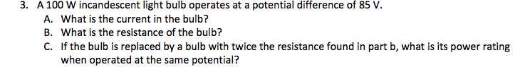 3. A 100 W incandescent light bulb operates at a potential difference of 85 V.
A. What is the current in the bulb?
B. What is the resistance of the bulb?
C. If the bulb is replaced by a bulb with twice the resistance found in part b, what is its power rating
when operated at the same potential?
