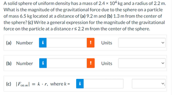 A solid sphere of uniform density has a mass of 2.4 × 104 kg and a radius of 2.2 m.
What is the magnitude of the gravitational force due to the sphere on a particle
of mass 6.5 kg located at a distance of (a) 9.2 m and (b) 1.3 m from the center of
the sphere? (c) Write a general expression for the magnitude of the gravitational
force on the particle at a distance r≤ 2.2 m from the center of the sphere.
(a) Number
i
(b) Number
i
(c) Fon m = kr, where k =
i
!
Units
!
Units
>
>