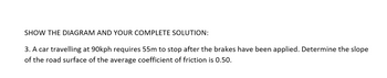 SHOW THE DIAGRAM AND YOUR COMPLETE SOLUTION:
3. A car travelling at 90kph requires 55m to stop after the brakes have been applied. Determine the slope
of the road surface of the average coefficient of friction is 0.50.