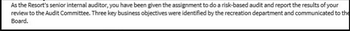 As the Resort's senior internal auditor, you have been given the assignment to do a risk-based audit and report the results of your
review to the Audit Committee. Three key business objectives were identified by the recreation department and communicated to the
Board.