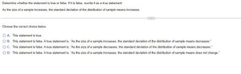 Determine whether the statement is true or false. If it is false, rewrite it as a true statement.
As the size of a sample increases, the standard deviation of the distribution of sample means increases.
C
Choose the correct choice below.
OA. This statement is true.
OB. This statement is false. A true statement is, "As the size of a sample increases, the standard deviation of the distribution of sample means decreases."
O C. This statement is false. A true statement is, "As the size of a sample decreases, the standard deviation of the distribution of sample means decreases."
O D. This statement is false. A true statement is, "As the size of a sample increases, the standard deviation of the distribution of sample means does not change."