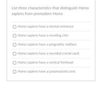 List three characteristics that distinguish Homo
sapiens from premodern Homo
Homo sapiens have a mental eminence
Homo sapiens have a receding chin
Homo sapiens have a prognathic midface
Homo sapiens have a rounded cranial vault
Homo sapiens have a vertical forehead
O Homo sapiens have a juxtamastoid crest
